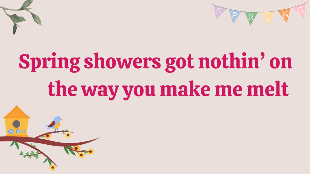 Spring showers got nothin’ on the way you make me melt