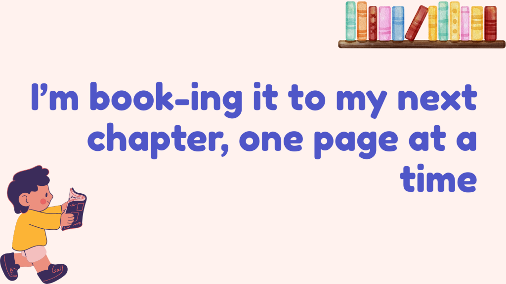 I’m book-ing it to my next chapter, one page at a time.
