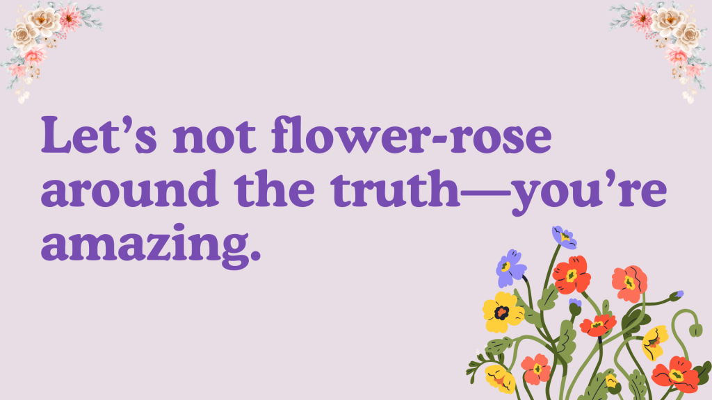 Let’s not flower-rose around the truth—you’re amazing.