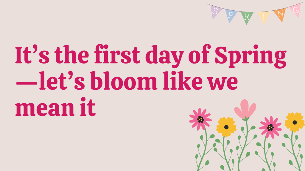 It’s the first day of Spring—let’s bloom like we mean it