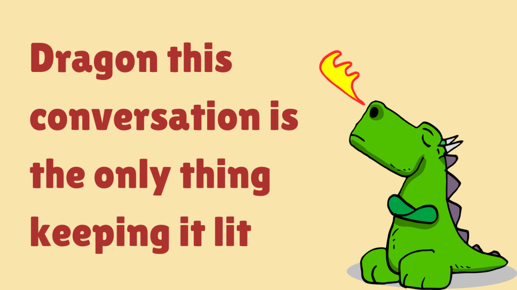 Dragon this conversation is the only thing keeping it lit.