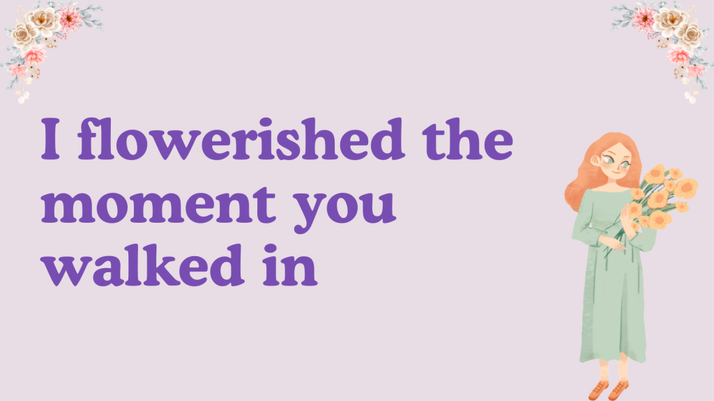 I flowerished the moment you walked in.