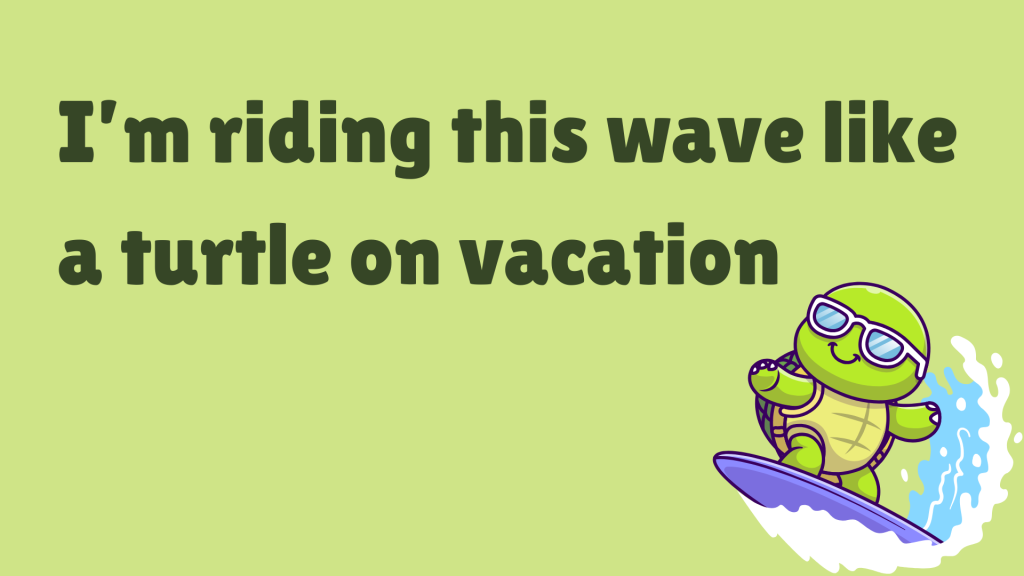 I’m riding this wave like a turtle on vacation.