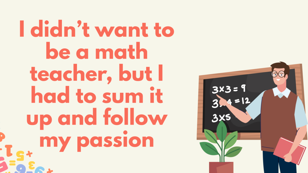 I didn’t want to be a math teacher, but I had to sum it up and follow my passion.