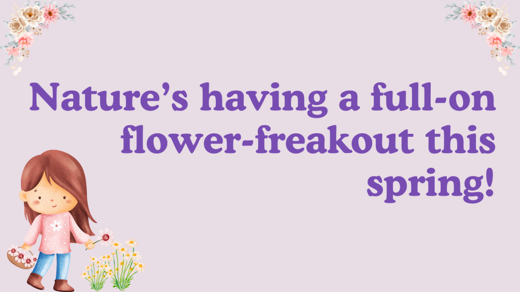 Nature’s having a full-on flower-freakout this spring!
